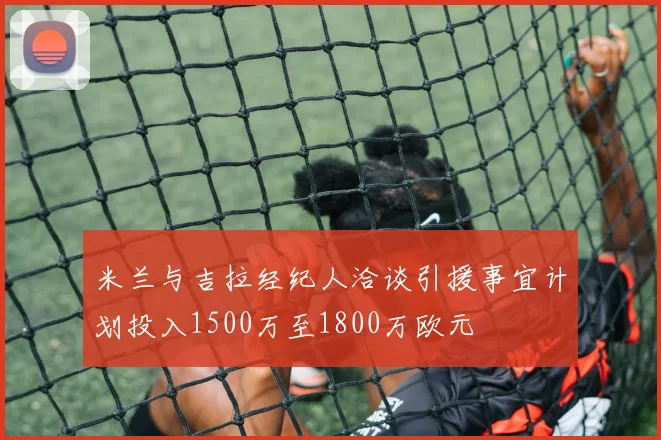 米兰与吉拉经纪人洽谈引援事宜计划投入1500万至1800万欧元