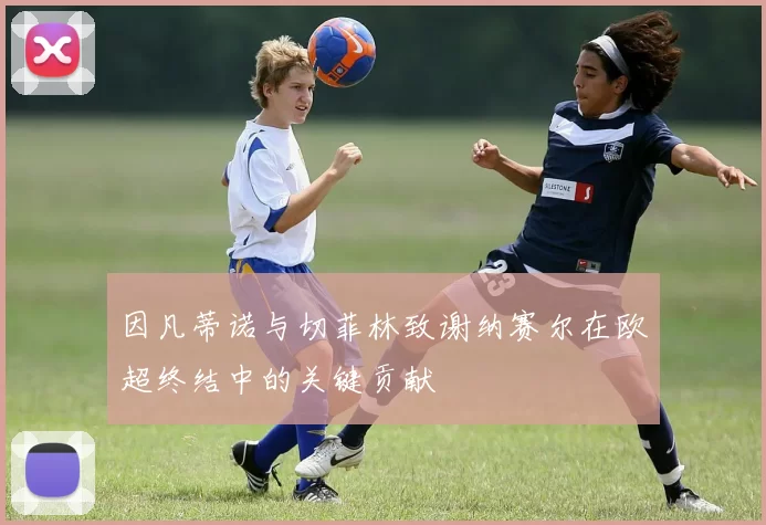 因凡蒂诺与切菲林致谢纳赛尔在欧超终结中的关键贡献