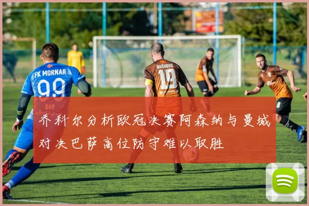 乔科尔分析欧冠决赛阿森纳与曼城对决巴萨高位防守难以取胜