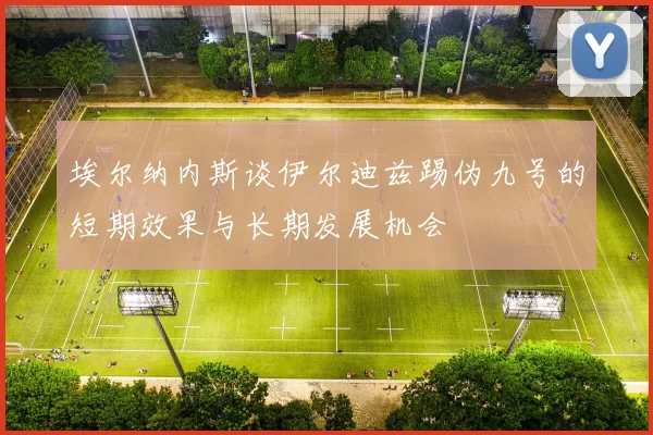 埃尔纳内斯谈伊尔迪兹踢伪九号的短期效果与长期发展机会