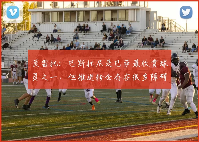 莫雷托：巴斯托尼是巴萨最欣赏球员之一，但推进转会存在很多障碍