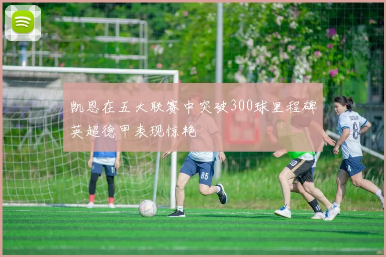 凯恩在五大联赛中突破300球里程碑英超德甲表现惊艳