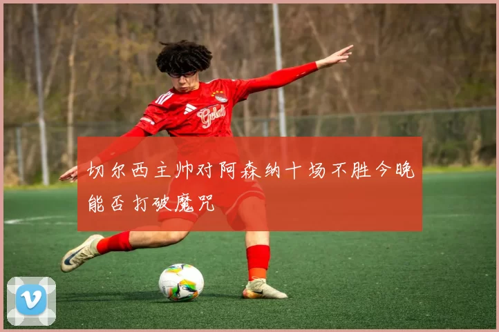 切尔西主帅对阿森纳十场不胜今晚能否打破魔咒