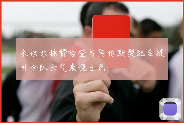 米切尔称赞哈登与阿伦默契配合提升全队士气表现出色