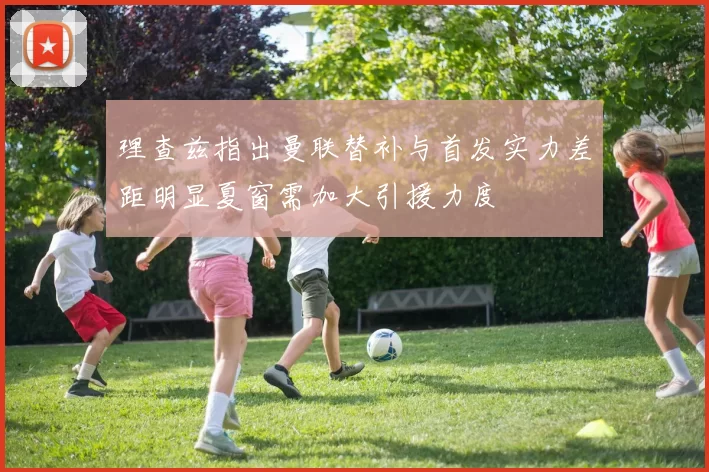 理查兹指出曼联替补与首发实力差距明显夏窗需加大引援力度