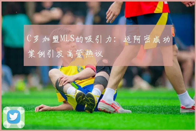 C罗加盟MLS的吸引力：迈阿密成功案例引发高管热议
