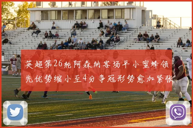 英超第26轮阿森纳客场平小蜜蜂领先优势缩小至4分争冠形势愈加紧张