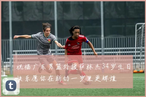 祝福广东男篮外援萨林杰34岁生日快乐愿你在新的一岁里更辉煌