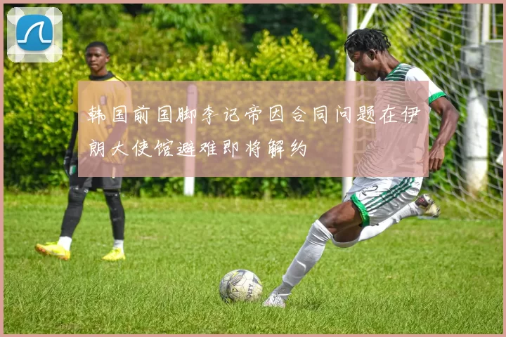韩国前国脚李记帝因合同问题在伊朗大使馆避难即将解约