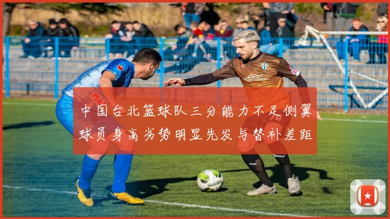 中国台北篮球队三分能力不足侧翼球员身高劣势明显先发与替补差距显著