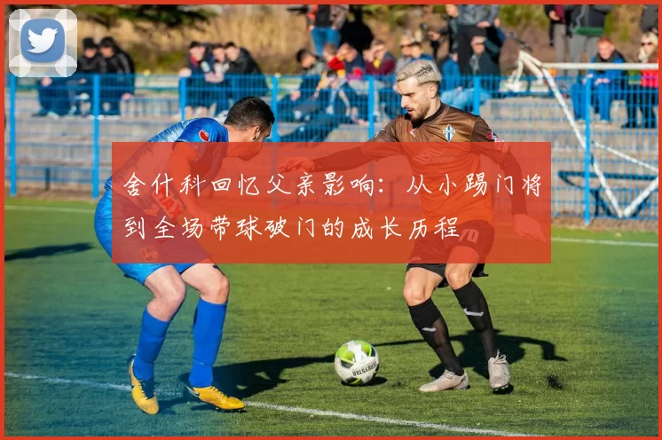 舍什科回忆父亲影响：从小踢门将到全场带球破门的成长历程