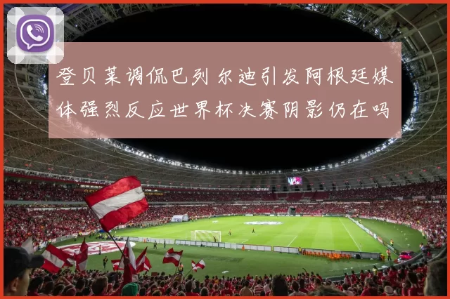 登贝莱调侃巴列尔迪引发阿根廷媒体强烈反应世界杯决赛阴影仍在吗
