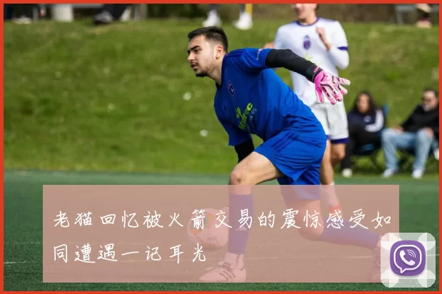 老猫回忆被火箭交易的震惊感受如同遭遇一记耳光