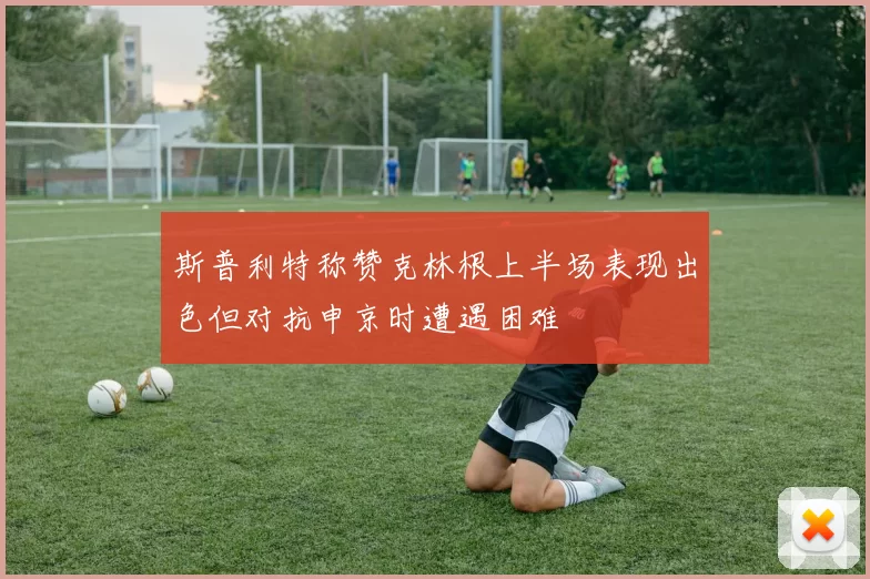 斯普利特称赞克林根上半场表现出色但对抗申京时遭遇困难