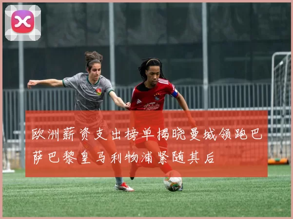 欧洲薪资支出榜单揭晓曼城领跑巴萨巴黎皇马利物浦紧随其后