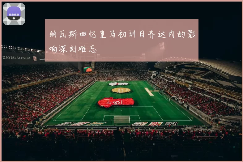 纳瓦斯回忆皇马初训日齐达内的影响深刻难忘