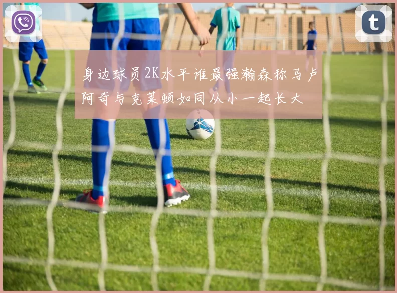 身边球员2K水平谁最强瀚森称马卢阿奇与克莱顿如同从小一起长大