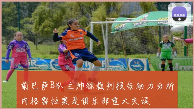 前巴萨B队主帅称裁判报告助力分析内格雷拉案是俱乐部重大失误