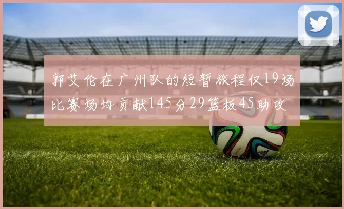 郭艾伦在广州队的短暂旅程仅19场比赛场均贡献145分29篮板45助攻