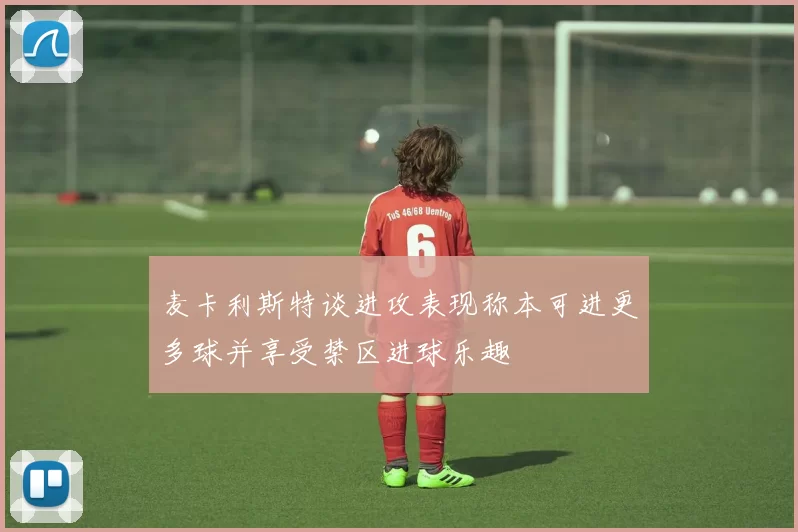 麦卡利斯特谈进攻表现称本可进更多球并享受禁区进球乐趣