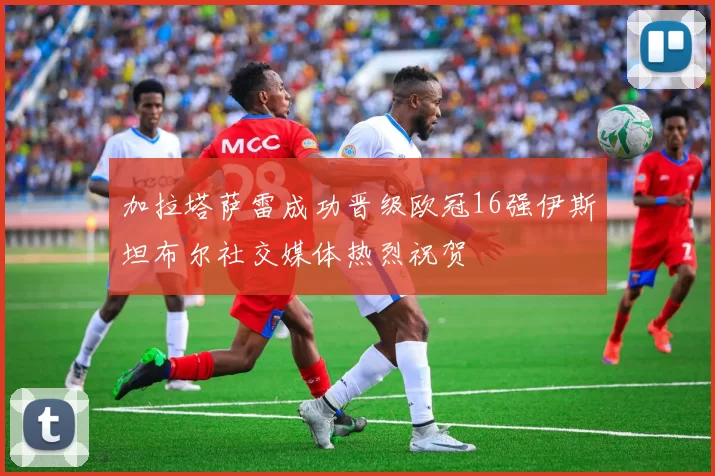 加拉塔萨雷成功晋级欧冠16强伊斯坦布尔社交媒体热烈祝贺