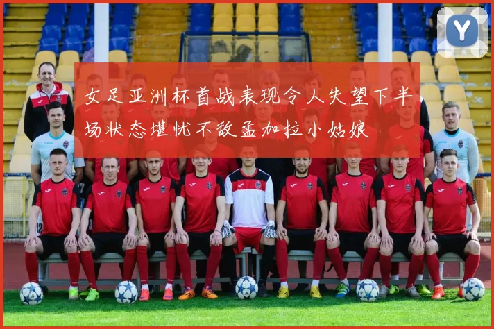 女足亚洲杯首战表现令人失望下半场状态堪忧不敌孟加拉小姑娘