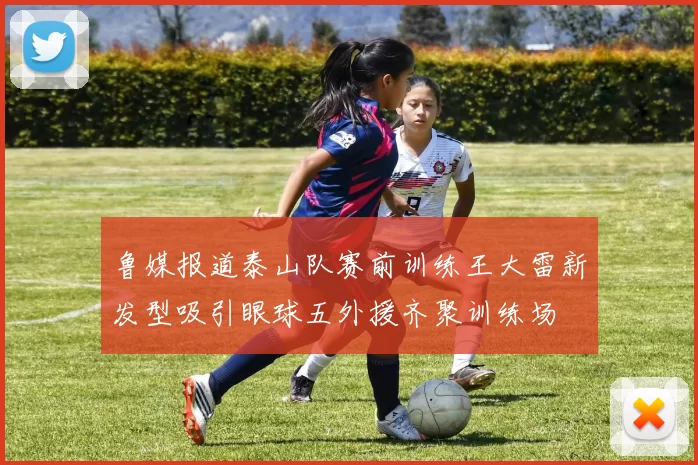 鲁媒报道泰山队赛前训练王大雷新发型吸引眼球五外援齐聚训练场