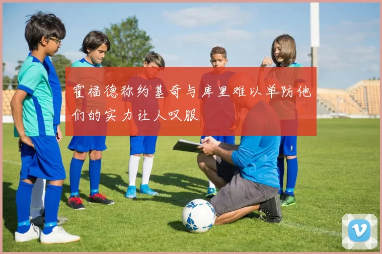 霍福德称约基奇与库里难以单防他们的实力让人叹服